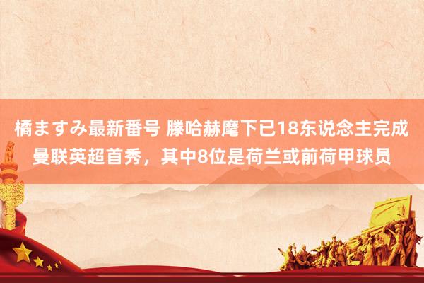 橘ますみ最新番号 滕哈赫麾下已18东说念主完成曼联英超首秀，其中8位是荷兰或前荷甲球员