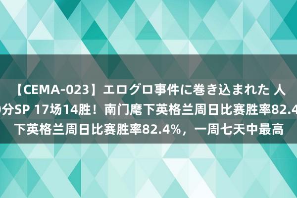 【CEMA-023】エログロ事件に巻き込まれた 人妻たちの昭和史 210分SP 17场14胜！南门麾下英格兰周日比赛胜率82.4%，一周七天中最高