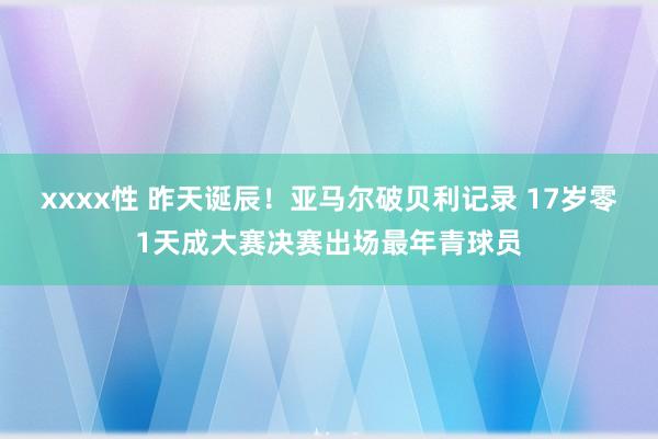 xxxx性 昨天诞辰！亚马尔破贝利记录 17岁零1天成大赛决赛出场最年青球员