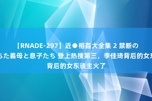 【RNADE-297】近●相姦大全集 2 禁断の性愛に堕ちた義母と息子たち 登上热搜第三，李佳琦背后的女东谈主火了