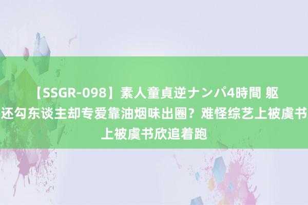 【SSGR-098】素人童貞逆ナンパ4時間 躯壳比热巴还勾东谈主却专爱靠油烟味出圈？难怪综艺上被虞书欣追着跑