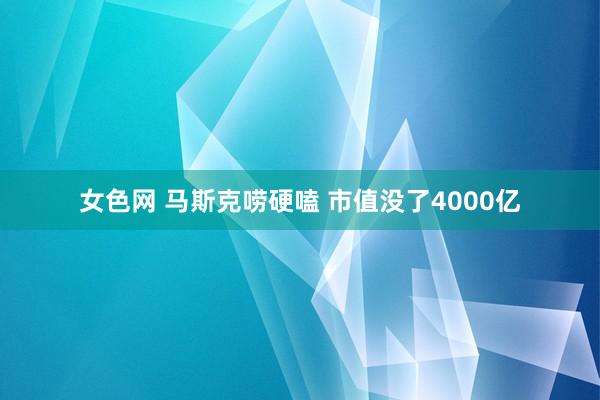 女色网 马斯克唠硬嗑 市值没了4000亿