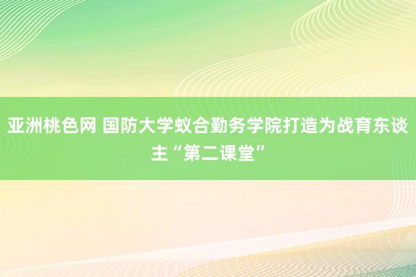 亚洲桃色网 国防大学蚁合勤务学院打造为战育东谈主“第二课堂”