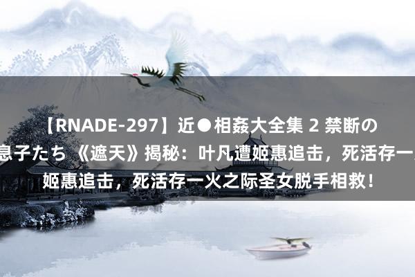 【RNADE-297】近●相姦大全集 2 禁断の性愛に堕ちた義母と息子たち 《遮天》揭秘：叶凡遭姬惠追击，死活存一火之际圣女脱手相救！