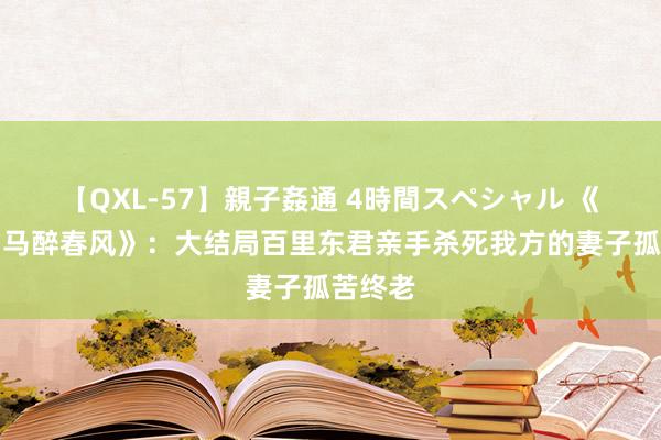 【QXL-57】親子姦通 4時間スペシャル 《少年白马醉春风》：大结局百里东君亲手杀死我方的妻子孤苦终老