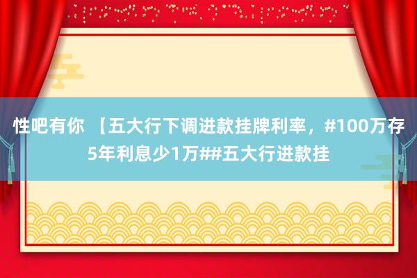 性吧有你 【五大行下调进款挂牌利率，#100万存5年利息少1万##五大行进款挂