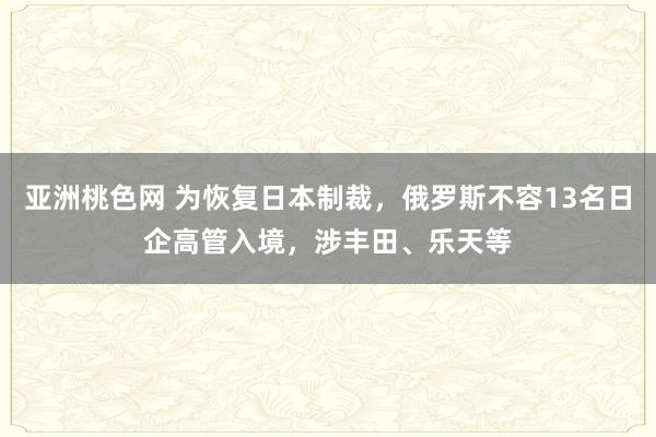 亚洲桃色网 为恢复日本制裁，俄罗斯不容13名日企高管入境，涉丰田、乐天等