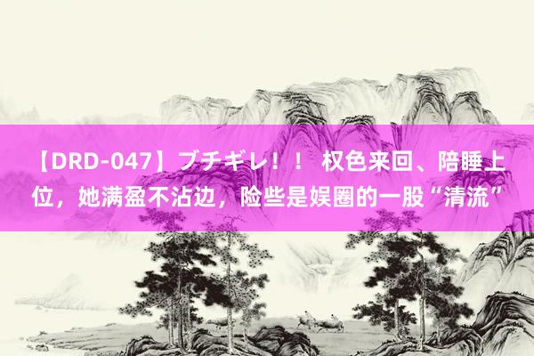 【DRD-047】ブチギレ！！ 权色来回、陪睡上位，她满盈不沾边，险些是娱圈的一股“清流”