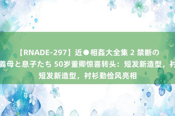 【RNADE-297】近●相姦大全集 2 禁断の性愛に堕ちた義母と息子たち 50岁董卿惊喜转头：短发新造型，衬衫勤俭风亮相