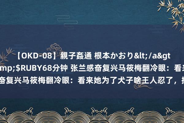 【OKD-08】親子姦通 根本かおり</a>2005-11-15ルビー&$RUBY68分钟 张兰感奋复兴马筱梅翻冷眼：看来她为了犬子啥王人忍了，批驳区炸了