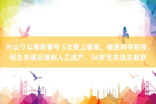 片山りな最新番号 5次登上春晚，被恩师夺初夜，轻生未遂后强制人工流产，56岁无东谈主敢娶