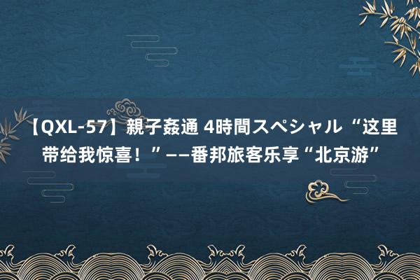 【QXL-57】親子姦通 4時間スペシャル “这里带给我惊喜！”——番邦旅客乐享“北京游”