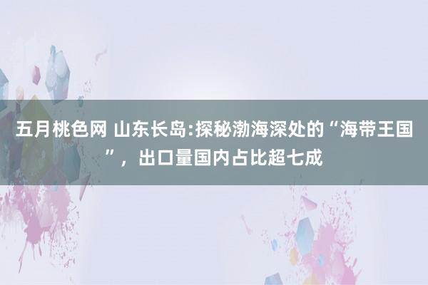 五月桃色网 山东长岛:探秘渤海深处的“海带王国”，出口量国内占比超七成