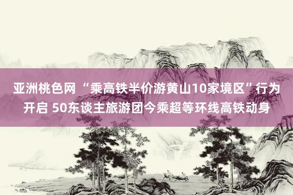 亚洲桃色网 “乘高铁半价游黄山10家境区”行为开启 50东谈主旅游团今乘超等环线高铁动身