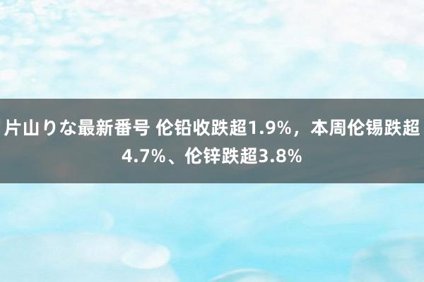 片山りな最新番号 伦铅收跌超1.9%，本周伦锡跌超4.7%、伦锌跌超3.8%