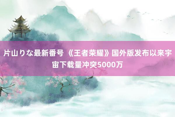 片山りな最新番号 《王者荣耀》国外版发布以来宇宙下载量冲突5000万