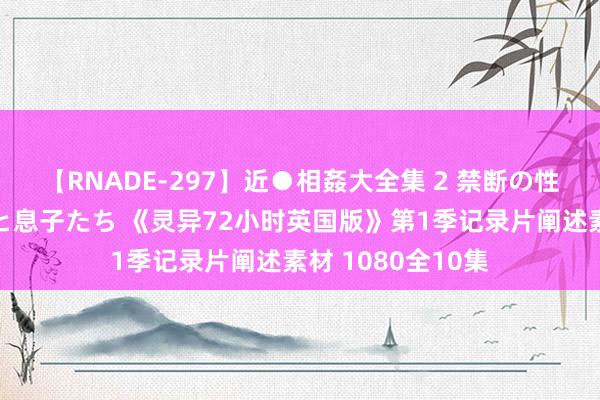 【RNADE-297】近●相姦大全集 2 禁断の性愛に堕ちた義母と息子たち 《灵异72小时英国版》第1季记录片阐述素材 1080全10集