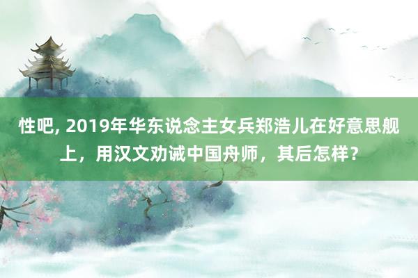 性吧， 2019年华东说念主女兵郑浩儿在好意思舰上，用汉文劝诫中国舟师，其后怎样？