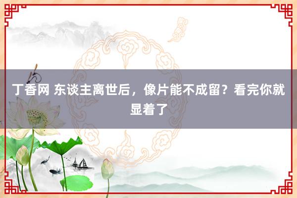 丁香网 东谈主离世后，像片能不成留？看完你就显着了