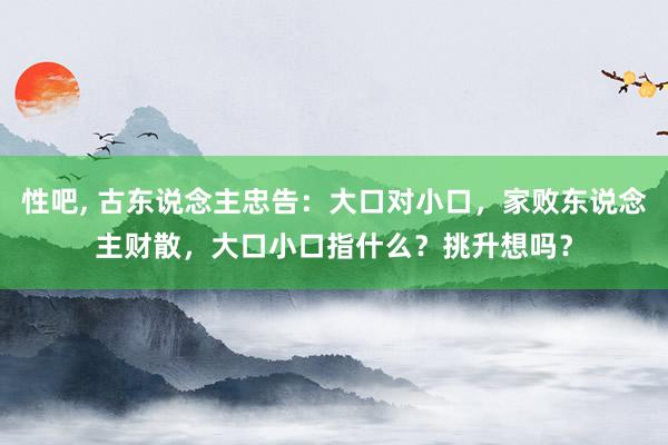 性吧， 古东说念主忠告：大口对小口，家败东说念主财散，大口小口指什么？挑升想吗？