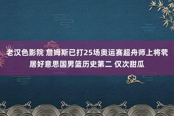 老汉色影院 詹姆斯已打25场奥运赛超舟师上将茕居好意思国男篮历史第二 仅次甜瓜