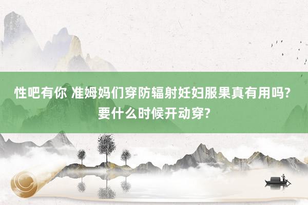 性吧有你 准姆妈们穿防辐射妊妇服果真有用吗? 要什么时候开动穿?