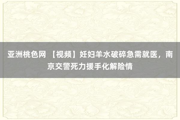 亚洲桃色网 【视频】妊妇羊水破碎急需就医，南京交警死力援手化解险情