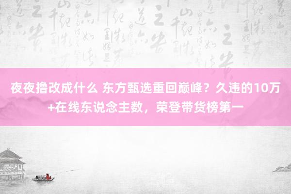 夜夜撸改成什么 东方甄选重回巅峰？久违的10万+在线东说念主数，荣登带货榜第一