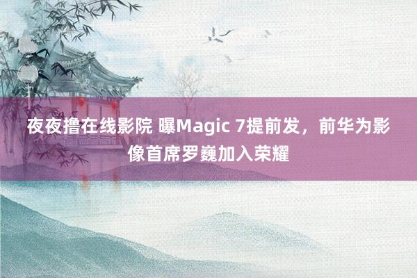 夜夜撸在线影院 曝Magic 7提前发，前华为影像首席罗巍加入荣耀