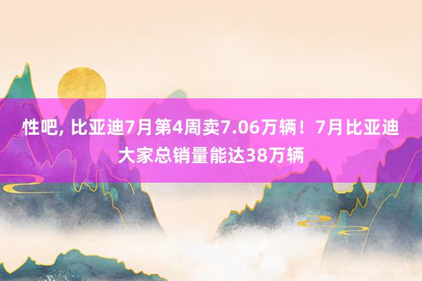 性吧， 比亚迪7月第4周卖7.06万辆！7月比亚迪大家总销量能达38万辆