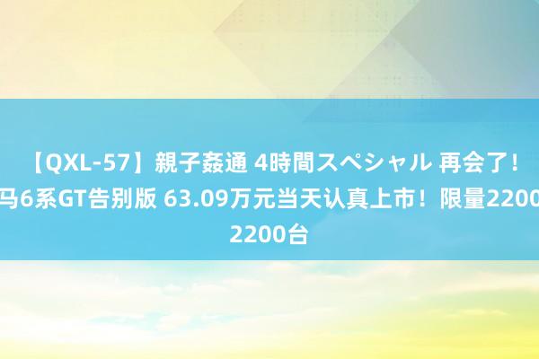 【QXL-57】親子姦通 4時間スペシャル 再会了！良马6系GT告别版 63.09万元当天认真上市！限量2200台