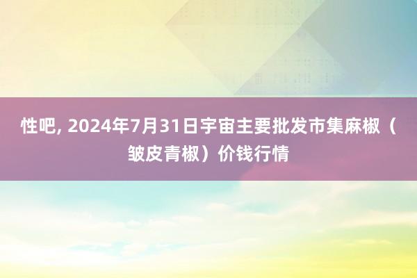 性吧， 2024年7月31日宇宙主要批发市集麻椒（皱皮青椒）价钱行情