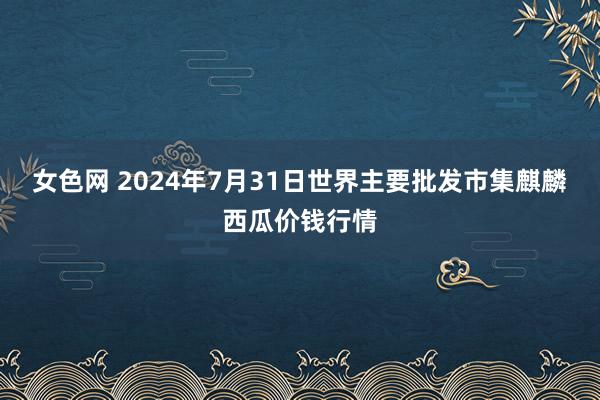 女色网 2024年7月31日世界主要批发市集麒麟西瓜价钱行情