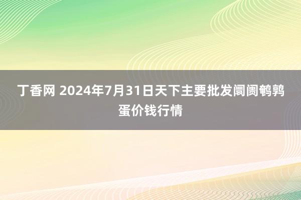 丁香网 2024年7月31日天下主要批发阛阓鹌鹑蛋价钱行情