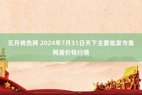 五月桃色网 2024年7月31日天下主要批发市集鸭蛋价钱行情