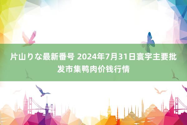 片山りな最新番号 2024年7月31日寰宇主要批发市集鸭肉价钱行情