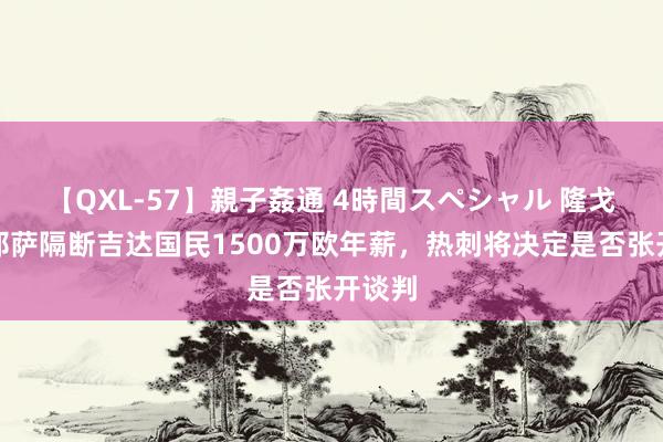 【QXL-57】親子姦通 4時間スペシャル 隆戈：基耶萨隔断吉达国民1500万欧年薪，热刺将决定是否张开谈判