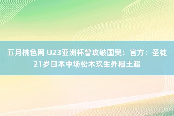 五月桃色网 U23亚洲杯曾攻破国奥！官方：圣徒21岁日本中场松木玖生外租土超