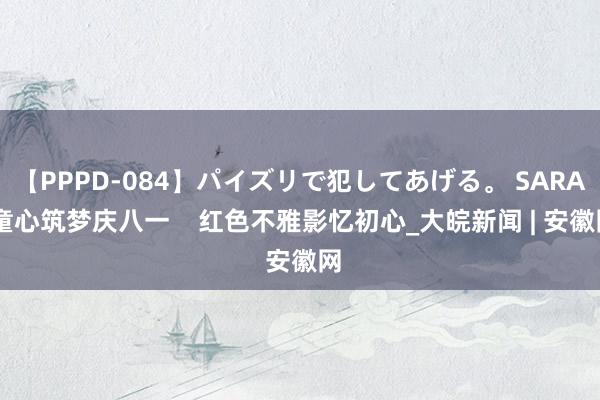 【PPPD-084】パイズリで犯してあげる。 SARA 童心筑梦庆八一    红色不雅影忆初心_大皖新闻 | 安徽网