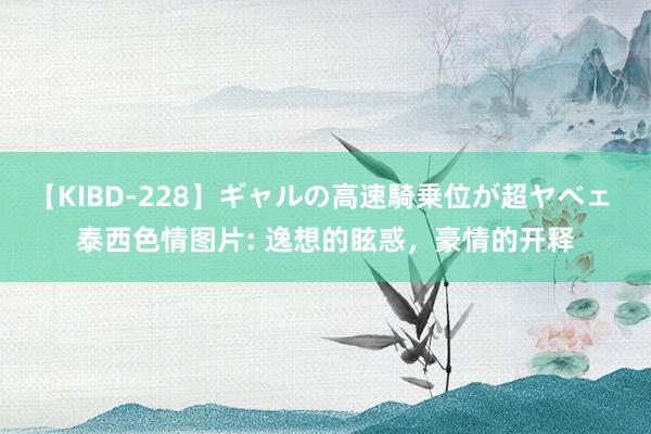 【KIBD-228】ギャルの高速騎乗位が超ヤベェ 泰西色情图片: 逸想的眩惑，豪情的开释