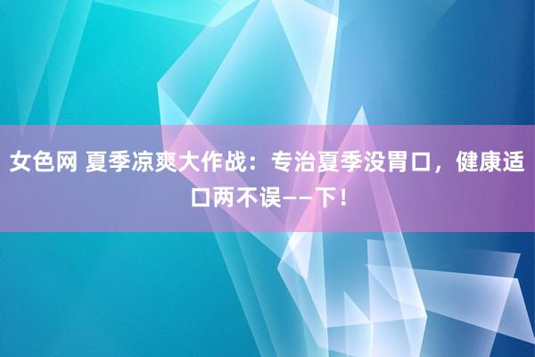 女色网 夏季凉爽大作战：专治夏季没胃口，健康适口两不误——下！