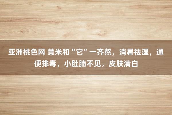 亚洲桃色网 薏米和“它”一齐熬，消暑祛湿，通便排毒，小肚腩不见，皮肤清白