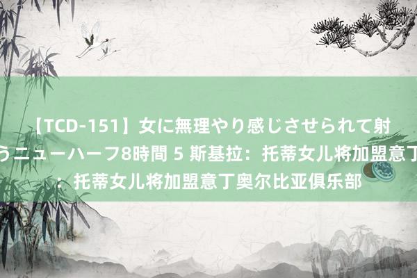 【TCD-151】女に無理やり感じさせられて射精までしてしまうニューハーフ8時間 5 斯基拉：托蒂女儿将加盟意丁奥尔比亚俱乐部