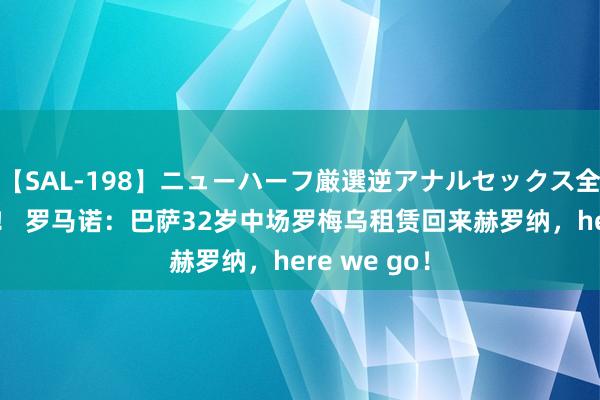 【SAL-198】ニューハーフ厳選逆アナルセックス全20名8時間！ 罗马诺：巴萨32岁中场罗梅乌租赁回来赫罗纳，here we go！