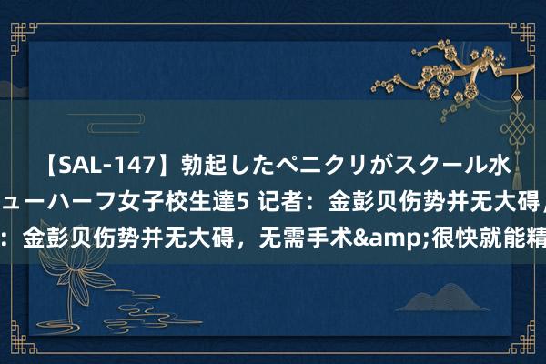 【SAL-147】勃起したペニクリがスクール水着を圧迫してしまうニューハーフ女子校生達5 记者：金彭贝伤势并无大碍，无需手术&很快就能精良