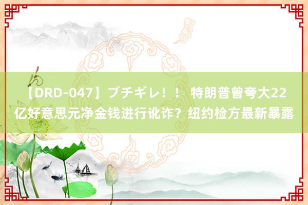 【DRD-047】ブチギレ！！ 特朗普曾夸大22亿好意思元净金钱进行讹诈？纽约检方最新暴露