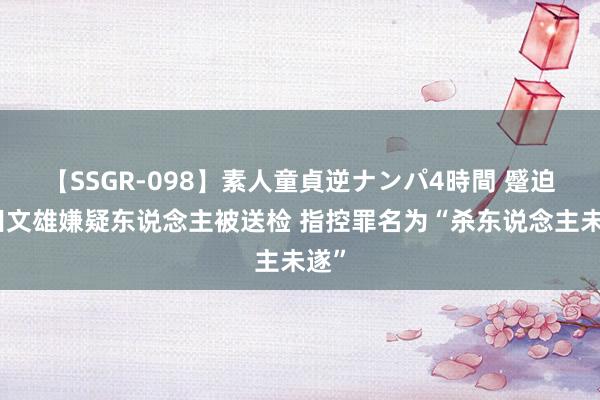 【SSGR-098】素人童貞逆ナンパ4時間 蹙迫岸田文雄嫌疑东说念主被送检 指控罪名为“杀东说念主未遂”