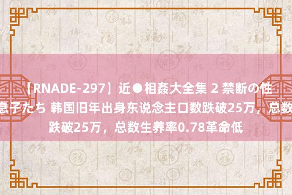 【RNADE-297】近●相姦大全集 2 禁断の性愛に堕ちた義母と息子たち 韩国旧年出身东说念主口数跌破25万，总数生养率0.78革命低