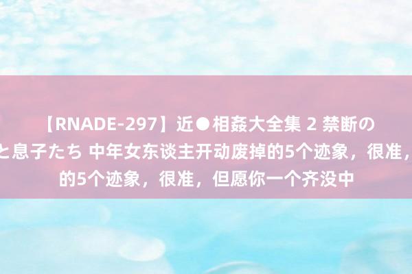 【RNADE-297】近●相姦大全集 2 禁断の性愛に堕ちた義母と息子たち 中年女东谈主开动废掉的5个迹象，很准，但愿你一个齐没中