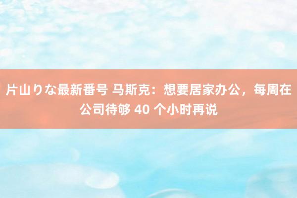 片山りな最新番号 马斯克：想要居家办公，每周在公司待够 40 个小时再说